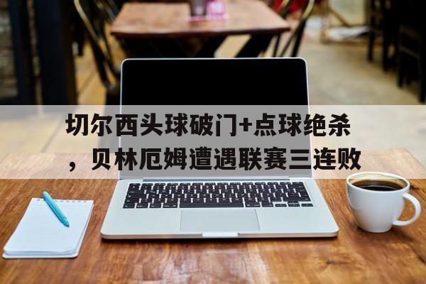 切尔西头球破门+点球绝杀，贝林厄姆遭遇联赛三连败贝尼特斯切尔西成绩