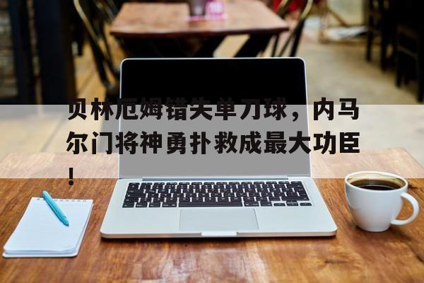 贝林厄姆错失单刀球，内马尔门将神勇扑救成最大功臣！