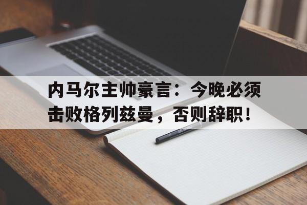 内马尔主帅豪言：今晚必须击败格列兹曼，否则辞职！内马尔向俱乐部表明离队意愿